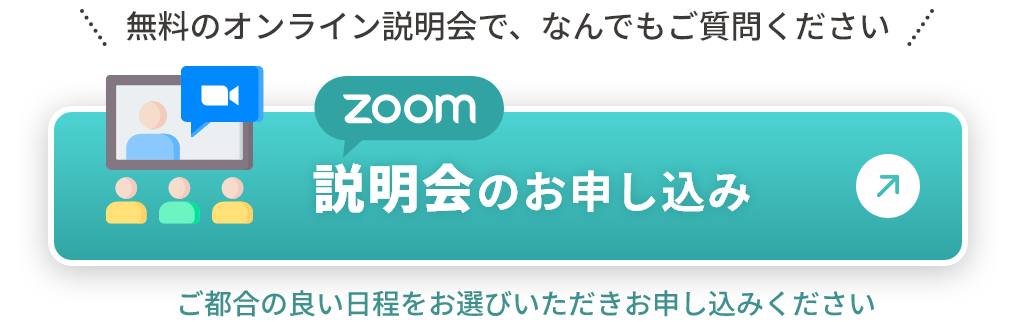 無料のオンライン説明会で、なんでもご質問ください ZOOM説明会のお申し込み ご都合の良い日程をお選びいただきお申し込みください