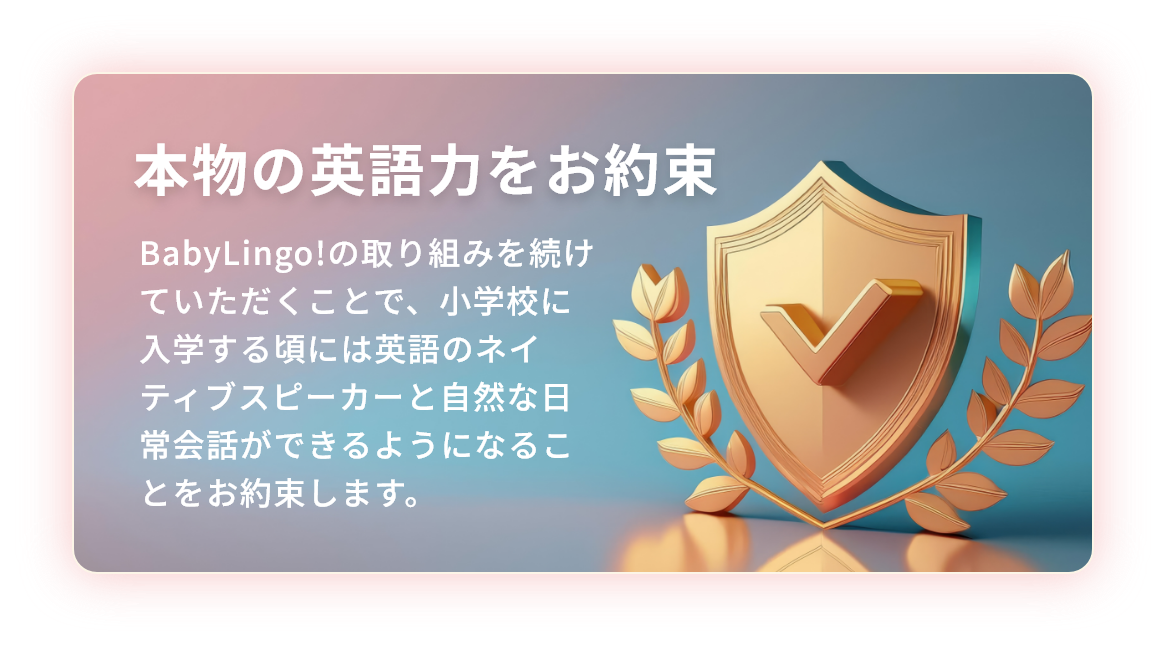 本物の英語力をお約束 BabyLingo!の取り組みを続けていただくことで、小学校に入学する頃には英語のネイティブスピーカーと自然な日常会話ができるようになることをお約束します。